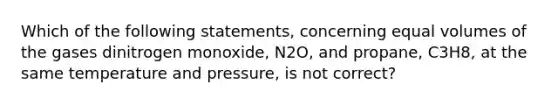 Which of the following statements, concerning equal volumes of the gases dinitrogen monoxide, N2O, and propane, C3H8, at the same temperature and pressure, is not correct?