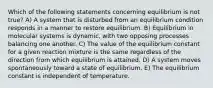 Which of the following statements concerning equilibrium is not true? A) A system that is disturbed from an equilibrium condition responds in a manner to restore equilibrium. B) Equilibrium in molecular systems is dynamic, with two opposing processes balancing one another. C) The value of the equilibrium constant for a given reaction mixture is the same regardless of the direction from which equilibrium is attained. D) A system moves spontaneously toward a state of equilibrium. E) The equilibrium constant is independent of temperature.