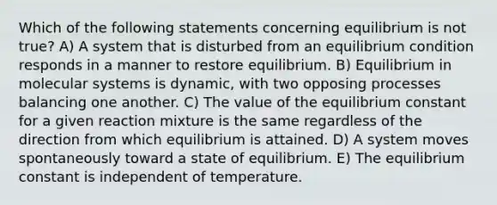 Which of the following statements concerning equilibrium is not true? A) A system that is disturbed from an equilibrium condition responds in a manner to restore equilibrium. B) Equilibrium in molecular systems is dynamic, with two opposing processes balancing one another. C) The value of the equilibrium constant for a given reaction mixture is the same regardless of the direction from which equilibrium is attained. D) A system moves spontaneously toward a state of equilibrium. E) The equilibrium constant is independent of temperature.