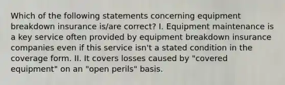 Which of the following statements concerning equipment breakdown insurance is/are correct? I. Equipment maintenance is a key service often provided by equipment breakdown insurance companies even if this service isn't a stated condition in the coverage form. II. It covers losses caused by "covered equipment" on an "open perils" basis.