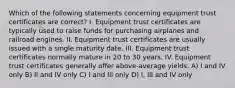 Which of the following statements concerning equipment trust certificates are correct? I. Equipment trust certificates are typically used to raise funds for purchasing airplanes and railroad engines. II. Equipment trust certificates are usually issued with a single maturity date. III. Equipment trust certificates normally mature in 20 to 30 years. IV. Equipment trust certificates generally offer above-average yields. A) I and IV only B) II and IV only C) I and III only D) I, III and IV only