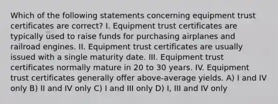 Which of the following statements concerning equipment trust certificates are correct? I. Equipment trust certificates are typically used to raise funds for purchasing airplanes and railroad engines. II. Equipment trust certificates are usually issued with a single maturity date. III. Equipment trust certificates normally mature in 20 to 30 years. IV. Equipment trust certificates generally offer above-average yields. A) I and IV only B) II and IV only C) I and III only D) I, III and IV only