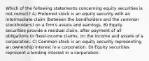 Which of the following statements concerning equity securities is not correct? A) Preferred stock is an equity security with an intermediate claim (between the bondholders and the common stockholders) on a firm's assets and earnings. B) Equity securities provide a residual claim, after payment of all obligations to fixed-income claims, on the income and assets of a corporation. C) Common stock is an equity security representing an ownership interest in a corporation. D) Equity securities represent a lending interest in a corporation.