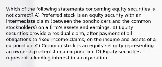 Which of the following statements concerning equity securities is not correct? A) Preferred stock is an equity security with an intermediate claim (between the bondholders and the common stockholders) on a firm's assets and earnings. B) Equity securities provide a residual claim, after payment of all obligations to fixed-income claims, on the income and assets of a corporation. C) Common stock is an equity security representing an ownership interest in a corporation. D) Equity securities represent a lending interest in a corporation.