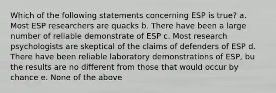 Which of the following statements concerning ESP is true? a. Most ESP researchers are quacks b. There have been a large number of reliable demonstrate of ESP c. Most research psychologists are skeptical of the claims of defenders of ESP d. There have been reliable laboratory demonstrations of ESP, bu the results are no different from those that would occur by chance e. None of the above