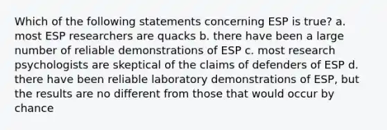 Which of the following statements concerning ESP is true? a. most ESP researchers are quacks b. there have been a large number of reliable demonstrations of ESP c. most research psychologists are skeptical of the claims of defenders of ESP d. there have been reliable laboratory demonstrations of ESP, but the results are no different from those that would occur by chance