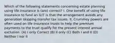 Which of the following statements concerning estate planning using life insurance is (are) correct? I. One benefit of using life insurance to fund an ILIT is that the arrangement avoids any generation skipping transfer tax issues. II. Crummey powers are often used on life insurance trusts to help the premium payments to the trust qualify for the present interest annual exclusion. (A) I only Correct (B) II only (C) Both I and II (D) Neither I nor II