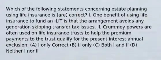 Which of the following statements concerning estate planning using life insurance is (are) correct? I. One benefit of using life insurance to fund an ILIT is that the arrangement avoids any generation skipping transfer tax issues. II. Crummey powers are often used on life insurance trusts to help the premium payments to the trust qualify for the present interest annual exclusion. (A) I only Correct (B) II only (C) Both I and II (D) Neither I nor II