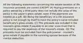 All the following statements concerning the estate taxation of life insurance proceeds are correct EXCEPT (A) Paying premiums on a policy owned by a third party does not include the value of the policy in the payor's gross estate, even if the payments are treated as a gift. (B) Being the beneficiary of a life insurance policy is not enough by itself to have the policy's value included beneficiary's gross estate. (C) The proceeds are included in the insured's gross estate if payable to an inter vivos trust that is required to pay the expenses of the insured's estate. (D) The proceeds must be excluded from the policyowner - insured's gross estate if payable to the surviving spouse because of the marital deduction.