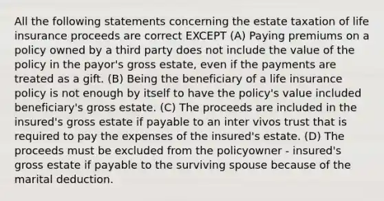 All the following statements concerning the estate taxation of life insurance proceeds are correct EXCEPT (A) Paying premiums on a policy owned by a third party does not include the value of the policy in the payor's gross estate, even if the payments are treated as a gift. (B) Being the beneficiary of a life insurance policy is not enough by itself to have the policy's value included beneficiary's gross estate. (C) The proceeds are included in the insured's gross estate if payable to an inter vivos trust that is required to pay the expenses of the insured's estate. (D) The proceeds must be excluded from the policyowner - insured's gross estate if payable to the surviving spouse because of the marital deduction.