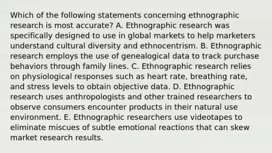 Which of the following statements concerning ethnographic research is most accurate? A. Ethnographic research was specifically designed to use in global markets to help marketers understand cultural diversity and ethnocentrism. B. Ethnographic research employs the use of genealogical data to track purchase behaviors through family lines. C. Ethnographic research relies on physiological responses such as heart rate, breathing rate, and stress levels to obtain objective data. D. Ethnographic research uses anthropologists and other trained researchers to observe consumers encounter products in their natural use environment. E. Ethnographic researchers use videotapes to eliminate miscues of subtle emotional reactions that can skew market research results.