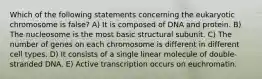 Which of the following statements concerning the eukaryotic chromosome is false? A) It is composed of DNA and protein. B) The nucleosome is the most basic structural subunit. C) The number of genes on each chromosome is different in different cell types. D) It consists of a single linear molecule of double-stranded DNA. E) Active transcription occurs on euchromatin.