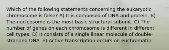 Which of the following statements concerning the eukaryotic chromosome is false? A) It is composed of DNA and protein. B) The nucleosome is the most basic structural subunit. C) The number of genes on each chromosome is different in different cell types. D) It consists of a single linear molecule of double-stranded DNA. E) Active transcription occurs on euchromatin.