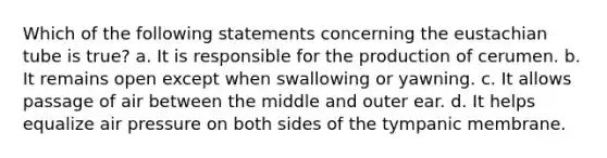 Which of the following statements concerning the eustachian tube is true? a. It is responsible for the production of cerumen. b. It remains open except when swallowing or yawning. c. It allows passage of air between the middle and outer ear. d. It helps equalize air pressure on both sides of the tympanic membrane.