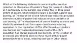 Which of the following statements concerning the eventual reduction or elimination of London's 'fogs' (or 'smogs') is FALSE? a) A particularly dense London coal smoke 'fog' in 1952 killed 1000's of people, which helped to spark a backlash against coal burning. b) The rise of the oil and natural gas industries provided alternate sources of power that reduced society's reliance on coal burning. c) The development of central heating systems and electricity removed coal from upper class homes reducing opposition to coal regulation. d) The effort to reduce London's coal burning only succeeded because most of the city's population had always opposed coal burning. e) The creation of an electric grid allowed cities to move much of their power generation to rural areas, reducing coal use in urban areas.