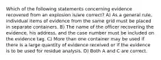 Which of the following statements concerning evidence recovered from an explosion is/are correct? A) As a general rule, individual items of evidence from the same grid must be placed in separate containers. B) The name of the officer recovering the evidence, his address, and the case number must be included on the evidence tag. C) More than one container may be used if there is a large quantity of evidence received or if the evidence is to be used for residue analysis. D) Both A and C are correct.