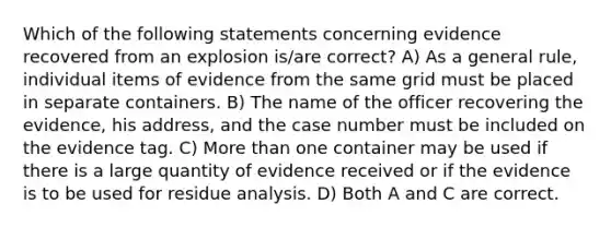 Which of the following statements concerning evidence recovered from an explosion is/are correct? A) As a general rule, individual items of evidence from the same grid must be placed in separate containers. B) The name of the officer recovering the evidence, his address, and the case number must be included on the evidence tag. C) More than one container may be used if there is a large quantity of evidence received or if the evidence is to be used for residue analysis. D) Both A and C are correct.