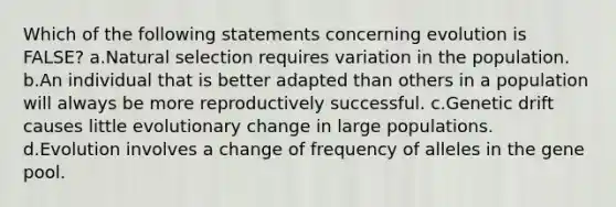 Which of the following statements concerning evolution is FALSE? a.Natural selection requires variation in the population. b.An individual that is better adapted than others in a population will always be more reproductively successful. c.Genetic drift causes little evolutionary change in large populations. d.Evolution involves a change of frequency of alleles in the gene pool.