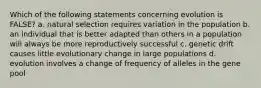 Which of the following statements concerning evolution is FALSE? a. natural selection requires variation in the population b. an individual that is better adapted than others in a population will always be more reproductively successful c. genetic drift causes little evolutionary change in large populations d. evolution involves a change of frequency of alleles in the gene pool