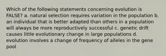 Which of the following statements concerning evolution is FALSE? a. natural selection requires variation in the population b. an individual that is better adapted than others in a population will always be more reproductively successful c. genetic drift causes little evolutionary change in large populations d. evolution involves a change of frequency of alleles in the gene pool