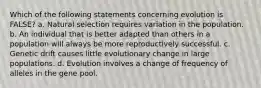 Which of the following statements concerning evolution is FALSE? a. Natural selection requires variation in the population. b. An individual that is better adapted than others in a population will always be more reproductively successful. c. Genetic drift causes little evolutionary change in large populations. d. Evolution involves a change of frequency of alleles in the gene pool.