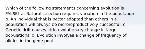 Which of the following statements concerning evolution is FALSE? a. Natural selection requires variation in the population. b. An individual that is better adapted than others in a population will always be morereproductively successful. c. Genetic drift causes little evolutionary change in large populations. d. Evolution involves a change of frequency of alleles in the gene pool.