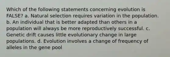 Which of the following statements concerning evolution is FALSE? a. Natural selection requires variation in the population. b. An individual that is better adapted than others in a population will always be more reproductively successful. c. Genetic drift causes little evolutionary change in large populations. d. Evolution involves a change of frequency of alleles in the gene pool