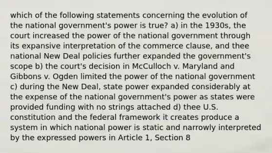 which of the following statements concerning the evolution of the national government's power is true? a) in the 1930s, the court increased the power of the national government through its expansive interpretation of the commerce clause, and thee national New Deal policies further expanded the government's scope b) the court's decision in McCulloch v. Maryland and Gibbons v. Ogden limited the power of the national government c) during the New Deal, state power expanded considerably at the expense of the national government's power as states were provided funding with no strings attached d) thee U.S. constitution and the federal framework it creates produce a system in which national power is static and narrowly interpreted by the expressed powers in Article 1, Section 8