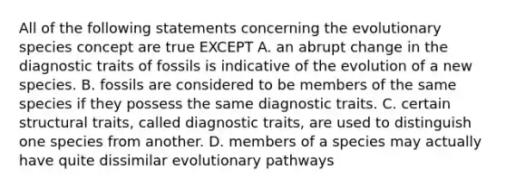 All of the following statements concerning the evolutionary species concept are true EXCEPT A. an abrupt change in the diagnostic traits of fossils is indicative of the evolution of a new species. B. fossils are considered to be members of the same species if they possess the same diagnostic traits. C. certain structural traits, called diagnostic traits, are used to distinguish one species from another. D. members of a species may actually have quite dissimilar evolutionary pathways