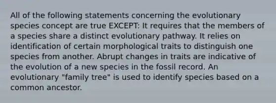 All of the following statements concerning the evolutionary species concept are true EXCEPT: It requires that the members of a species share a distinct evolutionary pathway. It relies on identification of certain morphological traits to distinguish one species from another. Abrupt changes in traits are indicative of the evolution of a new species in the fossil record. An evolutionary "family tree" is used to identify species based on a common ancestor.