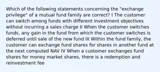 Which of the following statements concerning the "exchange privilege" of a mutual fund family are correct? I The customer can switch among funds with different investment objectives without incurring a sales charge II When the customer switches funds, any gain in the fund from which the customer switches is deferred until sale of the new fund III Within the fund family, the customer can exchange fund shares for shares in another fund at the next computed NAV IV When a customer exchanges fund shares for money market shares, there is a redemption and reinvestment fee