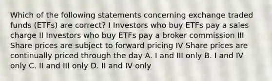 Which of the following statements concerning exchange traded funds (ETFs) are correct? I Investors who buy ETFs pay a sales charge II Investors who buy ETFs pay a broker commission III Share prices are subject to forward pricing IV Share prices are continually priced through the day A. I and III only B. I and IV only C. II and III only D. II and IV only