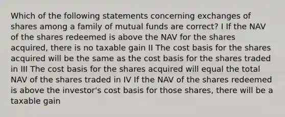 Which of the following statements concerning exchanges of shares among a family of mutual funds are correct? I If the NAV of the shares redeemed is above the NAV for the shares acquired, there is no taxable gain II The cost basis for the shares acquired will be the same as the cost basis for the shares traded in III The cost basis for the shares acquired will equal the total NAV of the shares traded in IV If the NAV of the shares redeemed is above the investor's cost basis for those shares, there will be a taxable gain