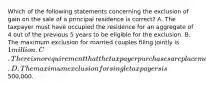 Which of the following statements concerning the exclusion of gain on the sale of a principal residence is correct? A. The taxpayer must have occupied the residence for an aggregate of 4 out of the previous 5 years to be eligible for the exclusion. B. The maximum exclusion for married couples filing jointly is 1 million. C. There is no requirement that the taxpayer purchases a replacement residence to be eligible for the exclusion. D. The maximum exclusion for single taxpayers is500,000.