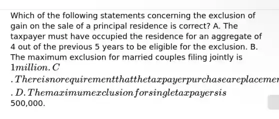 Which of the following statements concerning the exclusion of gain on the sale of a principal residence is correct? A. The taxpayer must have occupied the residence for an aggregate of 4 out of the previous 5 years to be eligible for the exclusion. B. The maximum exclusion for married couples filing jointly is 1 million. C. There is no requirement that the taxpayer purchase a replacement residence to be eligible for the exclusion. D. The maximum exclusion for single taxpayers is500,000.