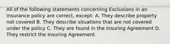 All of the following statements concerning Exclusions in an insurance policy are correct, except: A. They describe property not covered B. They describe situations that are not covered under the policy C. They are found in the Insuring Agreement D. They restrict the Insuring Agreement