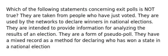 Which of the following statements concerning exit polls is NOT true? They are taken from people who have just voted. They are used by the networks to declare winners in national elections. They are intended to provide information for analyzing the results of an election. They are a form of pseudo-poll. They have a mixed record as a method for declaring who has won a state in a national election