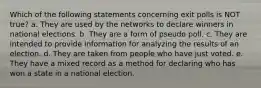 Which of the following statements concerning exit polls is NOT true? a. They are used by the networks to declare winners in national elections. b. They are a form of pseudo poll. c. They are intended to provide information for analyzing the results of an election. d. They are taken from people who have just voted. e. They have a mixed record as a method for declaring who has won a state in a national election.