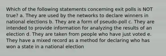 Which of the following statements concerning exit polls is NOT true? a. They are used by the networks to declare winners in national elections b. They are a form of pseudo-poll c. They are intended to provide information for analyzing the results of an election d. They are taken from people who have just voted e. They have a mixed record as a method for declaring who has won a state in a national election