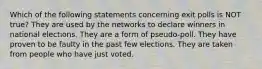 Which of the following statements concerning exit polls is NOT true? They are used by the networks to declare winners in national elections. They are a form of pseudo-poll. They have proven to be faulty in the past few elections. They are taken from people who have just voted.