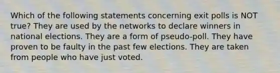 Which of the following statements concerning exit polls is NOT true? They are used by the networks to declare winners in national elections. They are a form of pseudo-poll. They have proven to be faulty in the past few elections. They are taken from people who have just voted.