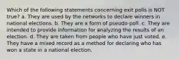 Which of the following statements concerning exit polls is NOT true? a. They are used by the networks to declare winners in national elections. b. They are a form of pseudo-poll. c. They are intended to provide information for analyzing the results of an election. d. They are taken from people who have just voted. e. They have a mixed record as a method for declaring who has won a state in a national election.