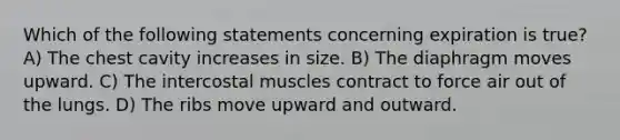 Which of the following statements concerning expiration is true? A) The chest cavity increases in size. B) The diaphragm moves upward. C) The intercostal muscles contract to force air out of the lungs. D) The ribs move upward and outward.