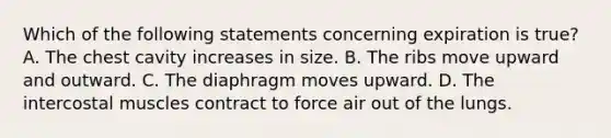 Which of the following statements concerning expiration is true​? A. The chest cavity increases in size. B. The ribs move upward and outward. C. The diaphragm moves upward. D. The intercostal muscles contract to force air out of the lungs.