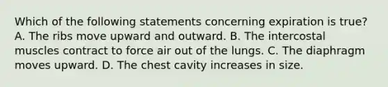 Which of the following statements concerning expiration is true​? A. The ribs move upward and outward. B. The intercostal muscles contract to force air out of the lungs. C. The diaphragm moves upward. D. The chest cavity increases in size.