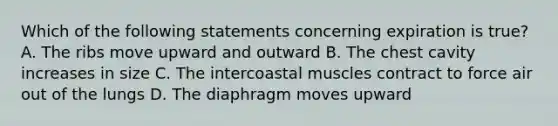Which of the following statements concerning expiration is true? A. The ribs move upward and outward B. The chest cavity increases in size C. The intercoastal muscles contract to force air out of the lungs D. The diaphragm moves upward