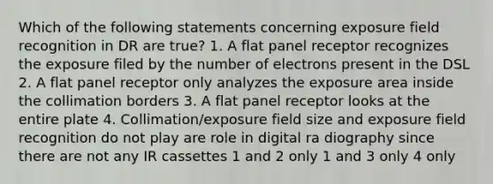 Which of the following statements concerning exposure field recognition in DR are true? 1. A flat panel receptor recognizes the exposure filed by the number of electrons present in the DSL 2. A flat panel receptor only analyzes the exposure area inside the collimation borders 3. A flat panel receptor looks at the entire plate 4. Collimation/exposure field size and exposure field recognition do not play are role in digital ra diography since there are not any IR cassettes 1 and 2 only 1 and 3 only 4 only