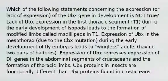 Which of the following statements concerning the expression (or lack of expression) of the Ubx gene in development is NOT true? Lack of Ubx expression in the first thoracic segment (T1) during the early development of isopods leads to the formation of modified limbs called maxillipeds in T1. Expression of Ubx in the mesothorax (due to the Cbx mutation) during the early development of fly embryos leads to "wingless" adults (having two pairs of halteres). Expression of Ubx represses expression of DII genes in the abdominal segments of crustaceans and the formation of thoracic limbs. Ubx proteins in insects are functionally different than Ubx proteins found in crustaceans.