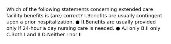 Which of the following statements concerning extended care facility benefits is (are) correct? I.Benefits are usually contingent upon a prior hospitalization. ● II.Benefits are usually provided only if 24-hour a day nursing care is needed. ● A.I only B.II only C.Both I and II D.Neither I nor II