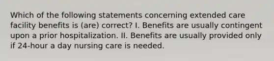 Which of the following statements concerning extended care facility benefits is (are) correct? I. Benefits are usually contingent upon a prior hospitalization. II. Benefits are usually provided only if 24-hour a day nursing care is needed.